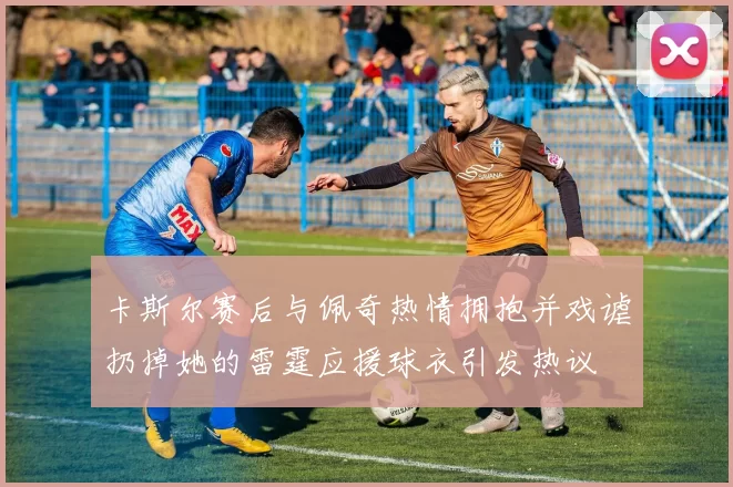 卡斯尔赛后与佩奇热情拥抱并戏谑扔掉她的雷霆应援球衣引发热议