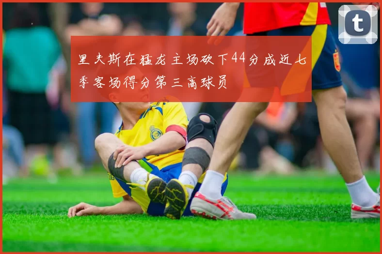 里夫斯在猛龙主场砍下44分成近七季客场得分第三高球员