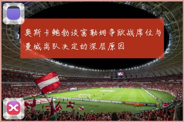 奥斯卡鲍勃谈富勒姆争欧战席位与曼城离队决定的深层原因