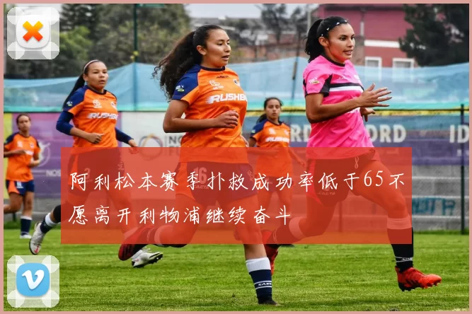 阿利松本赛季扑救成功率低于65不愿离开利物浦继续奋斗