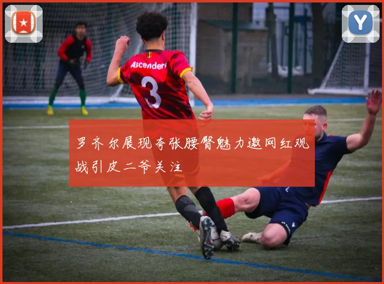 罗齐尔展现夸张腰臀魅力邀网红观战引皮二爷关注