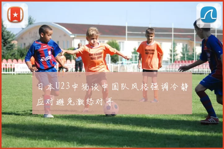 日本U23中场谈中国队风格强调冷静应对避免激怒对手