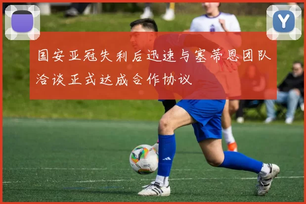国安亚冠失利后迅速与塞蒂恩团队洽谈正式达成合作协议