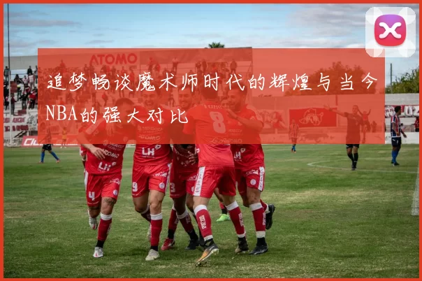 追梦畅谈魔术师时代的辉煌与当今NBA的强大对比
