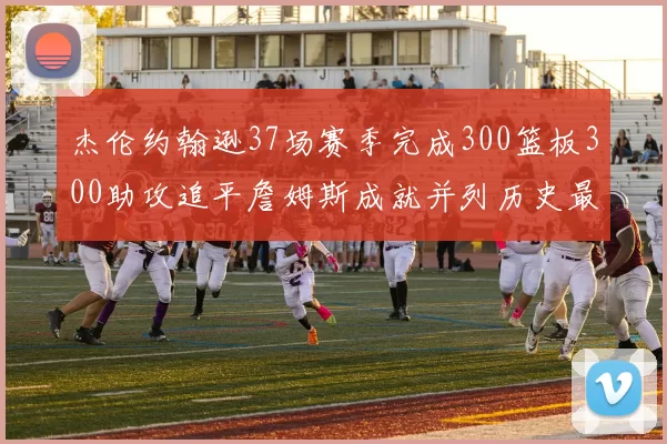 杰伦约翰逊37场赛季完成300篮板300助攻追平詹姆斯成就并列历史最快前锋